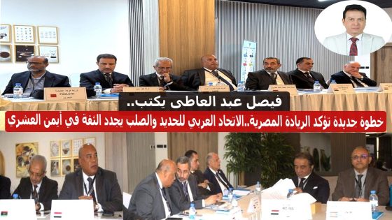 فيصل عبد العاطي يكتب.. خطوة جديدة تؤكد الريادة المصرية..الاتحاد العربي للحديد والصلب يجدد الثقة في أيمن العشري